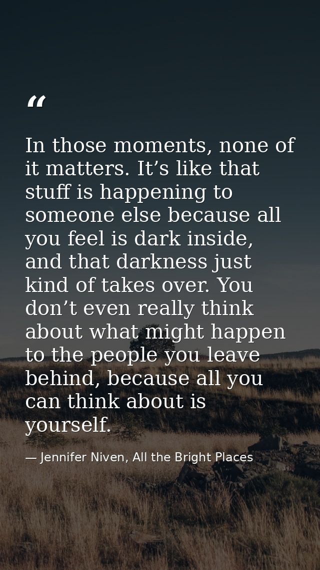 In those moments, none of it matters. It’s like that stuff is happening to someone else because all you feel is dark ins — Jennifer Niven, All the Bright Places