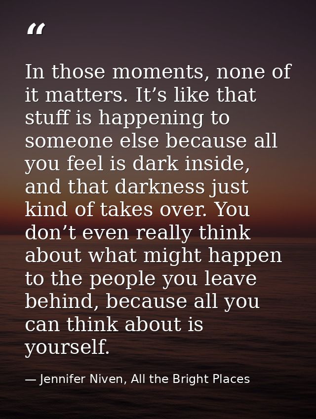 In those moments, none of it matters. It’s like that stuff is happening to someone else because all you feel is dark ins — Jennifer Niven, All the Bright Places