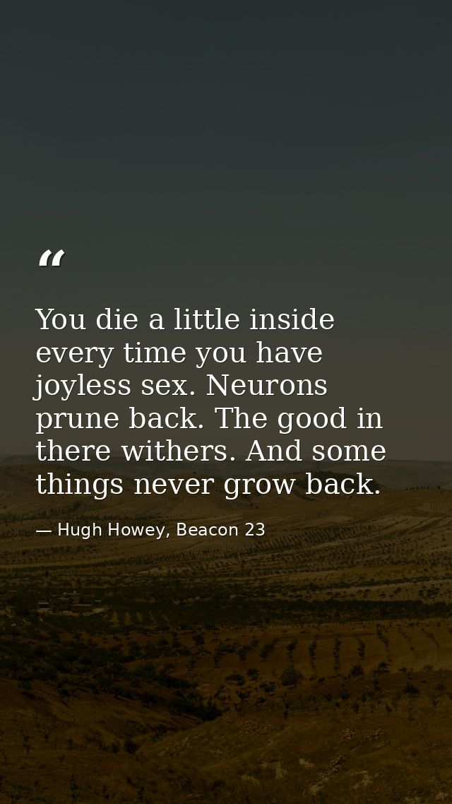 You die a little inside every time you have joyless sex. Neurons prune back. The good in there withers. And some things  — Hugh Howey, Beacon 23