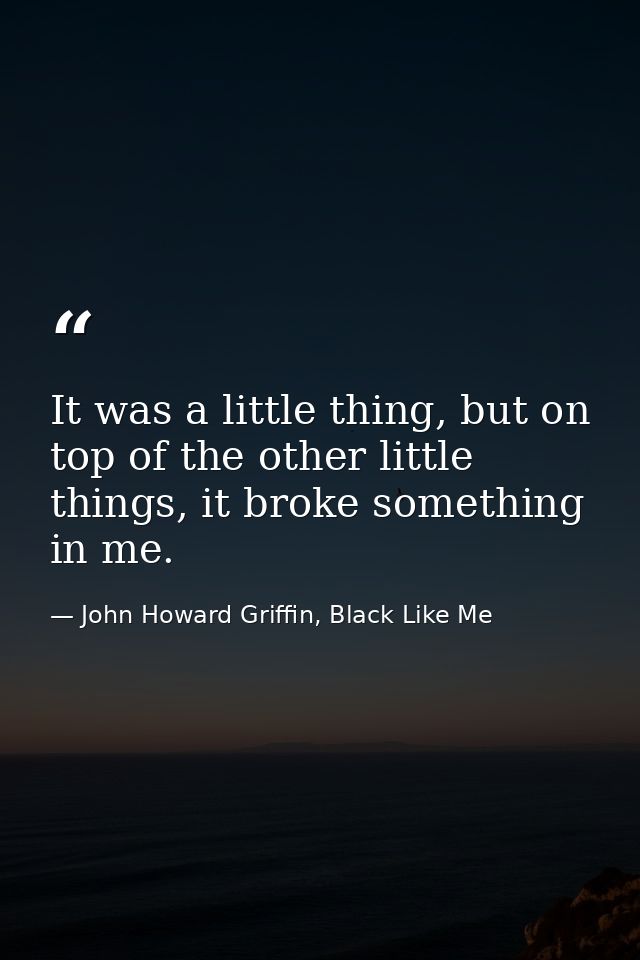 It was a little thing, but on top of the other little things, it broke something in me. — John Howard Griffin, Black Like Me