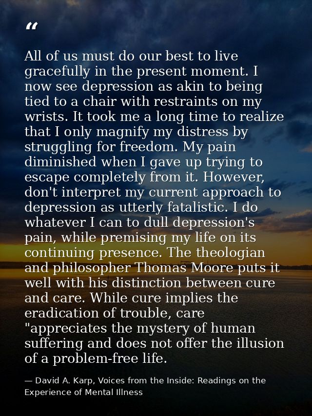 All of us must do our best to live gracefully in the present moment. I now see depression as akin to being tied to a cha — David A. Karp, Voices from the Inside: Readings on the Experience of Mental Illness