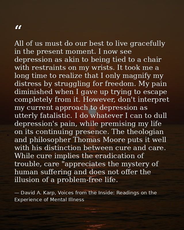 All of us must do our best to live gracefully in the present moment. I now see depression as akin to being tied to a cha — David A. Karp, Voices from the Inside: Readings on the Experience of Mental Illness