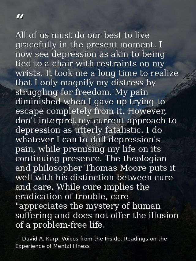 All of us must do our best to live gracefully in the present moment. I now see depression as akin to being tied to a cha — David A. Karp, Voices from the Inside: Readings on the Experience of Mental Illness