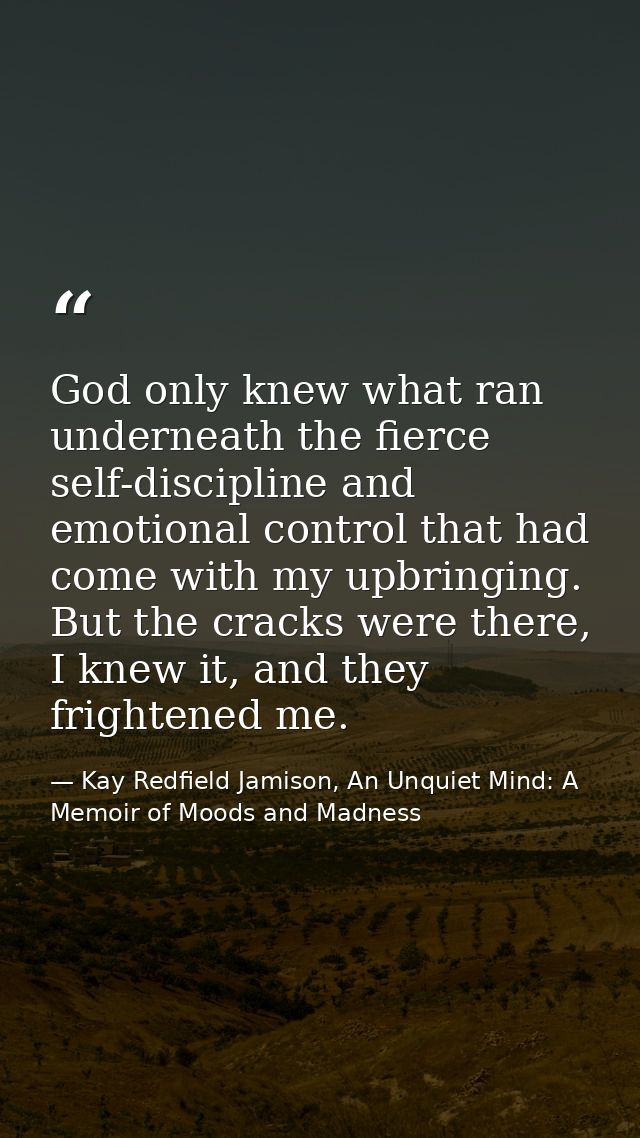 God only knew what ran underneath the fierce self-discipline and emotional control that had come with my upbringing. But — Kay Redfield Jamison, An Unquiet Mind: A Memoir of Moods and Madness