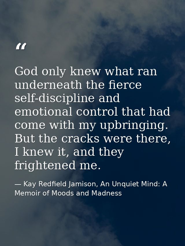 God only knew what ran underneath the fierce self-discipline and emotional control that had come with my upbringing. But — Kay Redfield Jamison, An Unquiet Mind: A Memoir of Moods and Madness