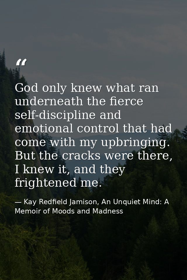 God only knew what ran underneath the fierce self-discipline and emotional control that had come with my upbringing. But — Kay Redfield Jamison, An Unquiet Mind: A Memoir of Moods and Madness