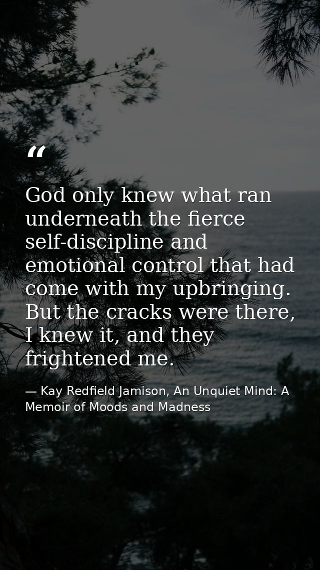 God only knew what ran underneath the fierce self-discipline and emotional control that had come with my upbringing. But — Kay Redfield Jamison, An Unquiet Mind: A Memoir of Moods and Madness