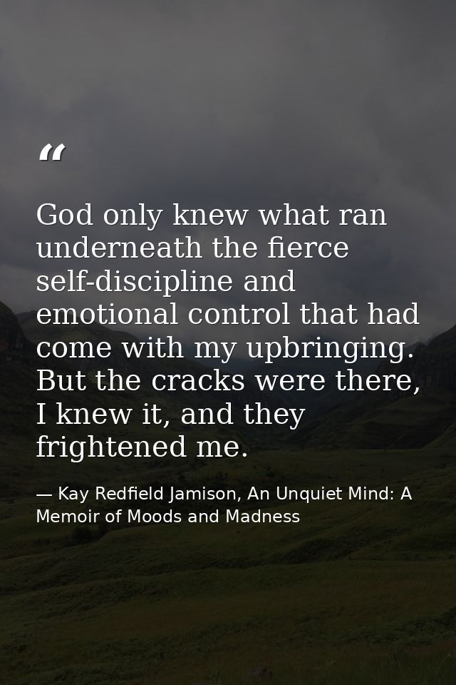 God only knew what ran underneath the fierce self-discipline and emotional control that had come with my upbringing. But — Kay Redfield Jamison, An Unquiet Mind: A Memoir of Moods and Madness