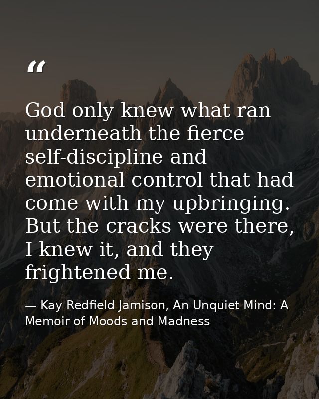 God only knew what ran underneath the fierce self-discipline and emotional control that had come with my upbringing. But — Kay Redfield Jamison, An Unquiet Mind: A Memoir of Moods and Madness