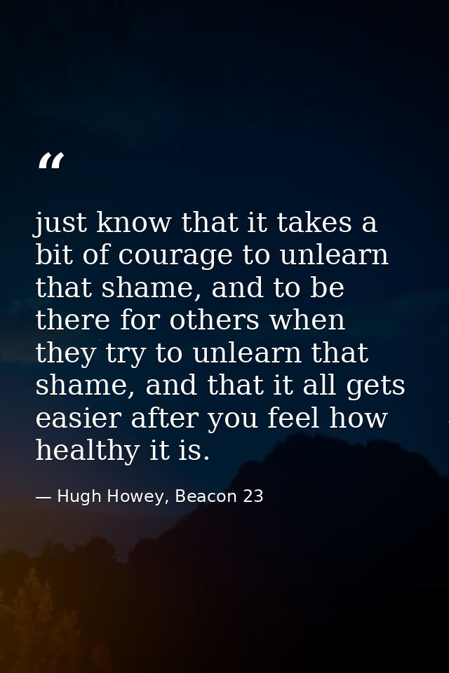 just know that it takes a bit of courage to unlearn that shame, and to be there for others when they try to unlearn that — Hugh Howey, Beacon 23
