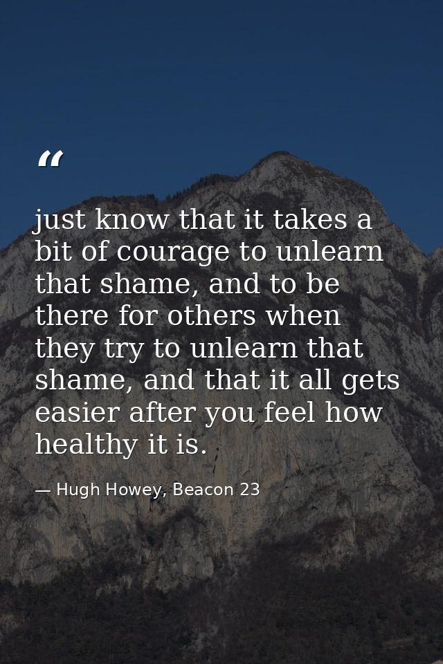 just know that it takes a bit of courage to unlearn that shame, and to be there for others when they try to unlearn that — Hugh Howey, Beacon 23