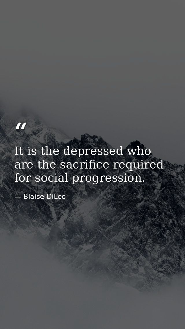 It is the depressed who are the sacrifice required for social progression. — Blaise DiLeo