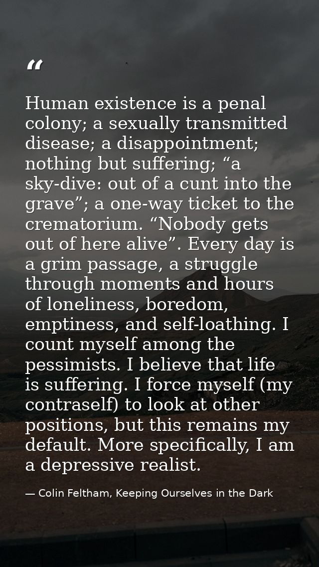 Human existence is a penal colony; a sexually transmitted disease; a disappointment; nothing but suffering; “a sky-dive: — Colin Feltham, Keeping Ourselves in the Dark