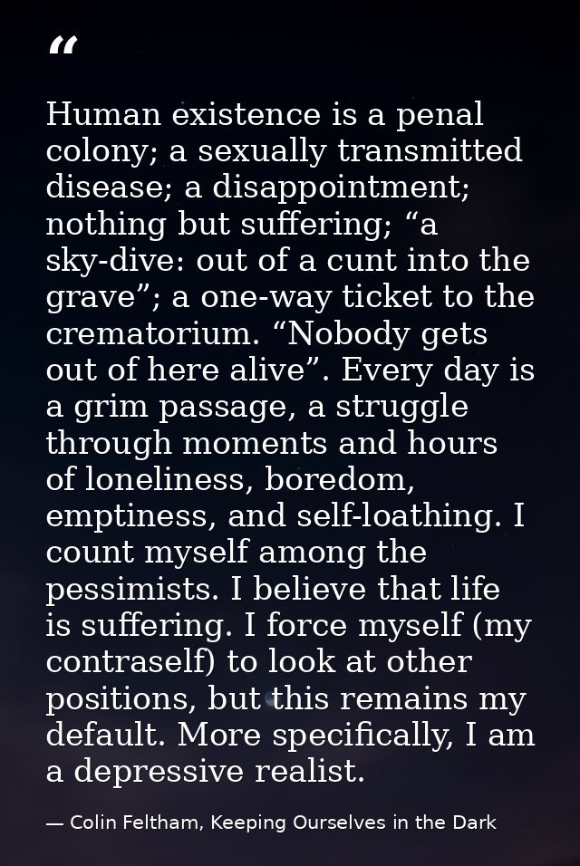 Human existence is a penal colony; a sexually transmitted disease; a disappointment; nothing but suffering; “a sky-dive: — Colin Feltham, Keeping Ourselves in the Dark