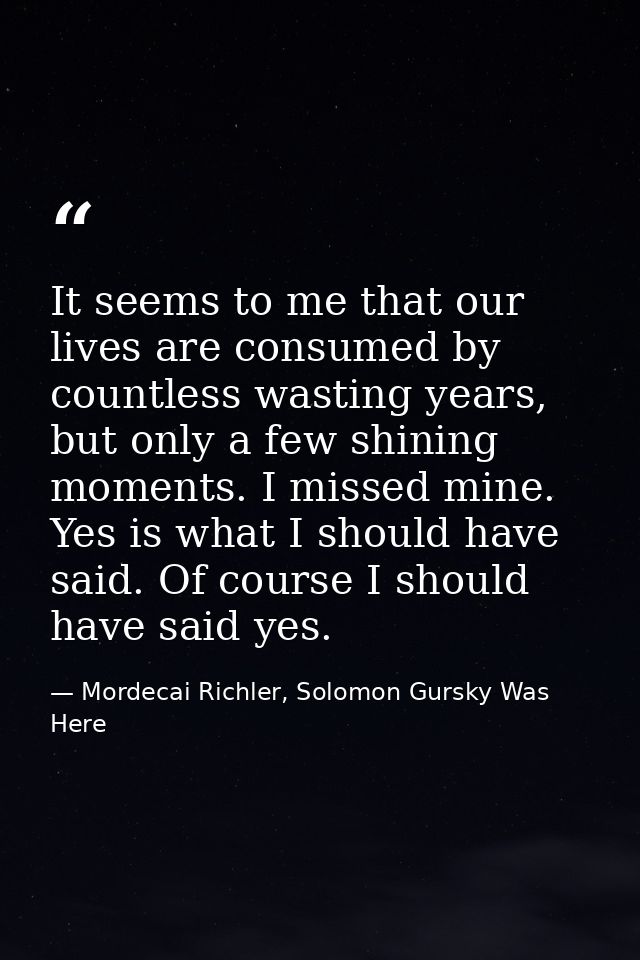 It seems to me that our lives are consumed by countless wasting years, but only a few shining moments. I missed mine. Ye — Mordecai Richler, Solomon Gursky Was Here