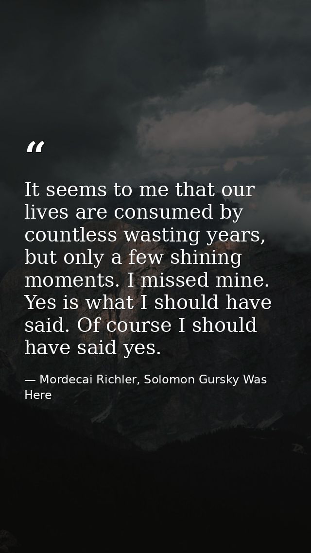 It seems to me that our lives are consumed by countless wasting years, but only a few shining moments. I missed mine. Ye — Mordecai Richler, Solomon Gursky Was Here