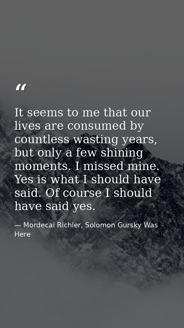 It seems to me that our lives are consumed by countless wasting years, but only a few shining moments. I missed mine. Ye — Mordecai Richler, Solomon Gursky Was Here