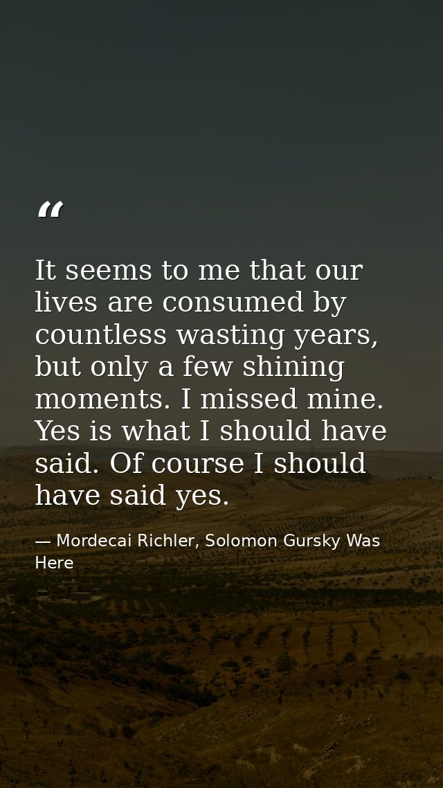 It seems to me that our lives are consumed by countless wasting years, but only a few shining moments. I missed mine. Ye — Mordecai Richler, Solomon Gursky Was Here