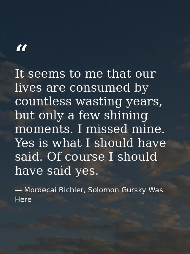It seems to me that our lives are consumed by countless wasting years, but only a few shining moments. I missed mine. Ye — Mordecai Richler, Solomon Gursky Was Here