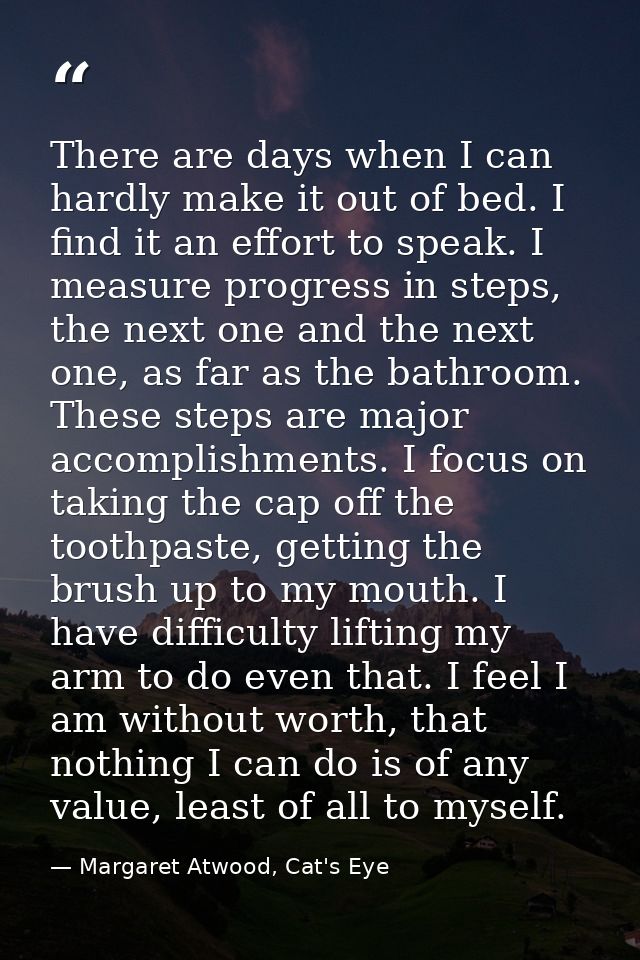 There are days when I can hardly make it out of bed. I find it an effort to speak. I measure progress in steps, the next — Margaret Atwood, Cat's Eye