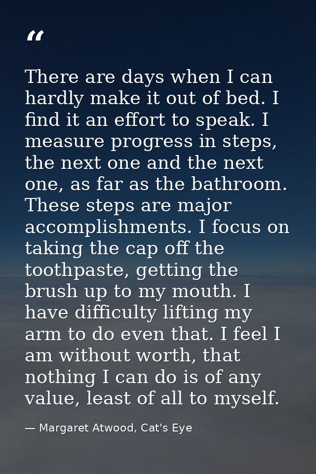 There are days when I can hardly make it out of bed. I find it an effort to speak. I measure progress in steps, the next — Margaret Atwood, Cat's Eye