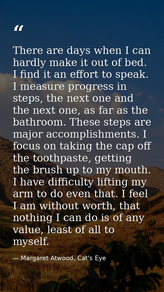 There are days when I can hardly make it out of bed. I find it an effort to speak. I measure progress in steps, the next — Margaret Atwood, Cat's Eye