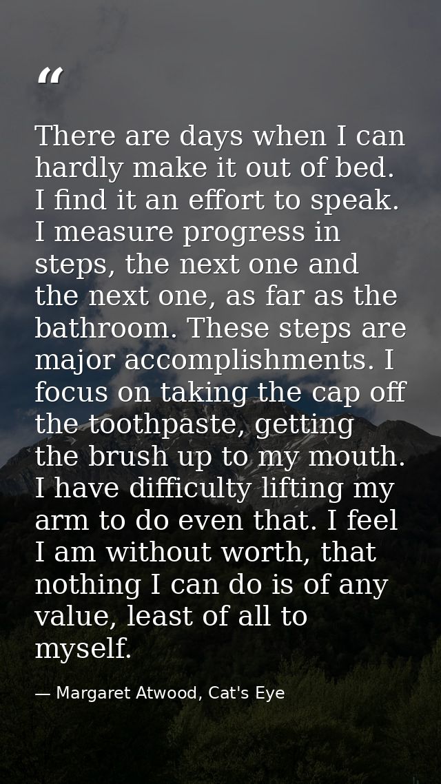 There are days when I can hardly make it out of bed. I find it an effort to speak. I measure progress in steps, the next — Margaret Atwood, Cat's Eye