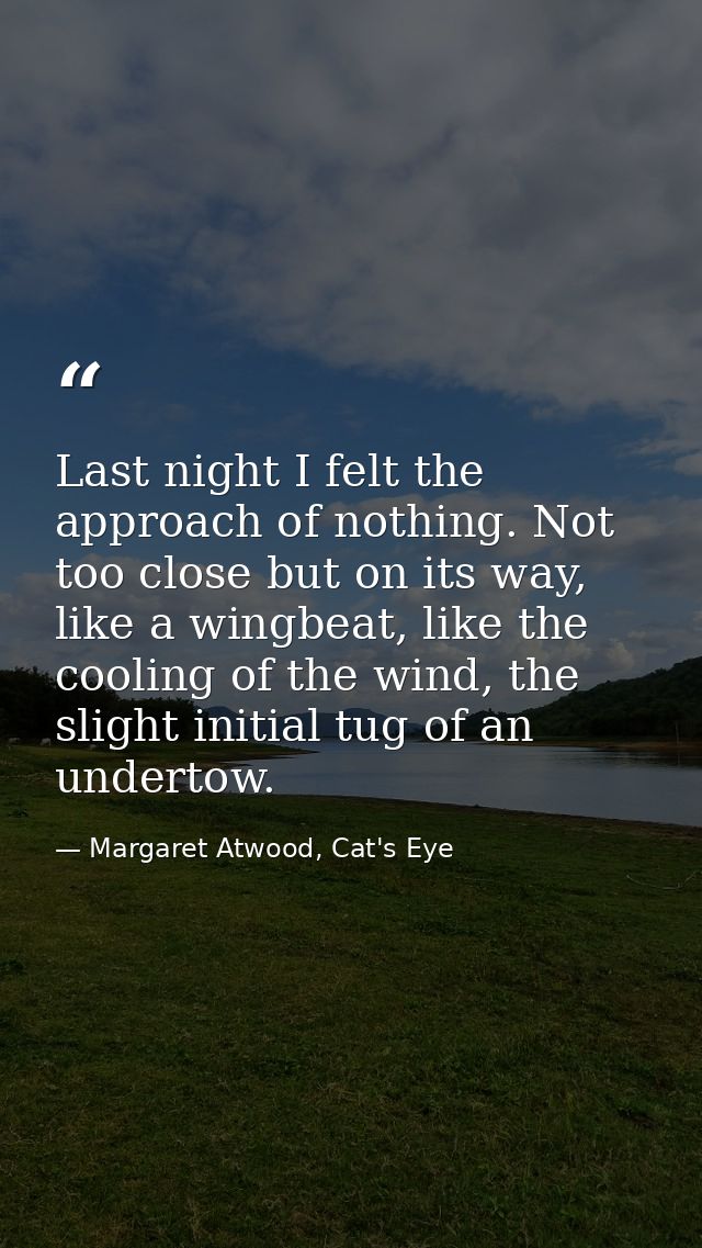 Last night I felt the approach of nothing. Not too close but on its way, like a wingbeat, like the cooling of the wind,  — Margaret Atwood, Cat's Eye
