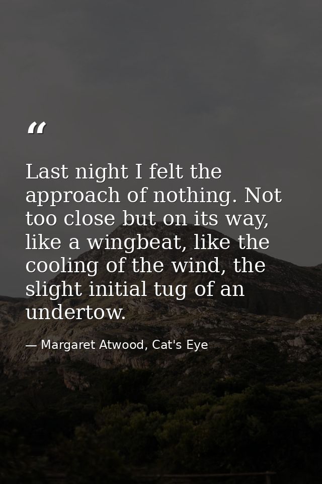 Last night I felt the approach of nothing. Not too close but on its way, like a wingbeat, like the cooling of the wind,  — Margaret Atwood, Cat's Eye