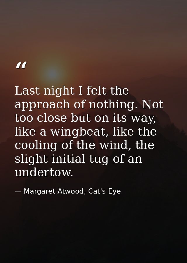 Last night I felt the approach of nothing. Not too close but on its way, like a wingbeat, like the cooling of the wind,  — Margaret Atwood, Cat's Eye