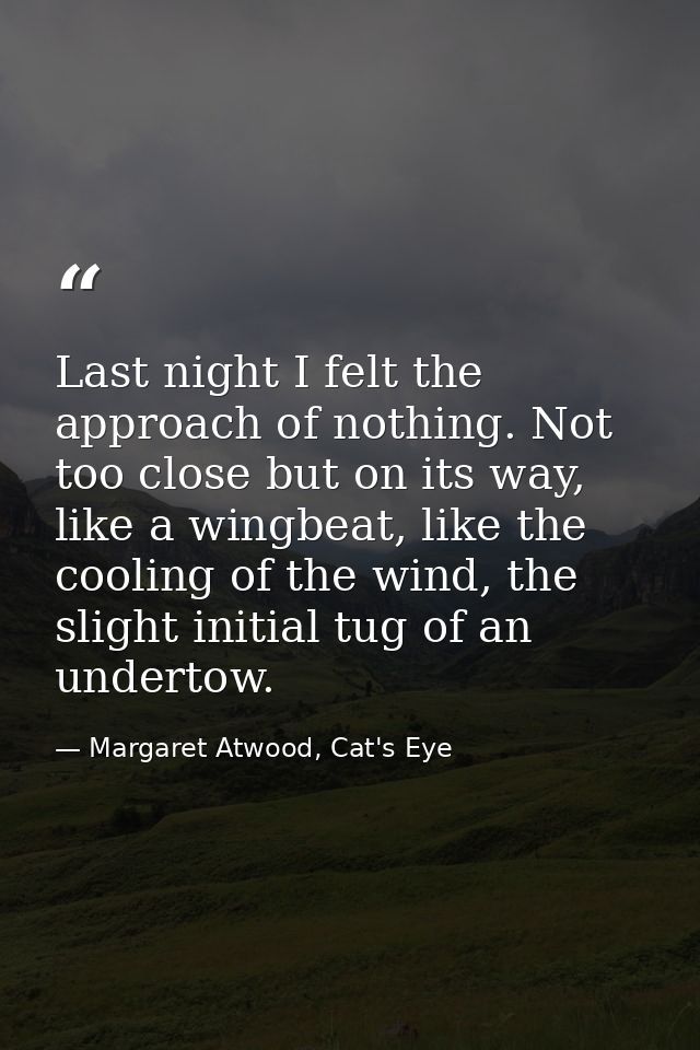 Last night I felt the approach of nothing. Not too close but on its way, like a wingbeat, like the cooling of the wind,  — Margaret Atwood, Cat's Eye