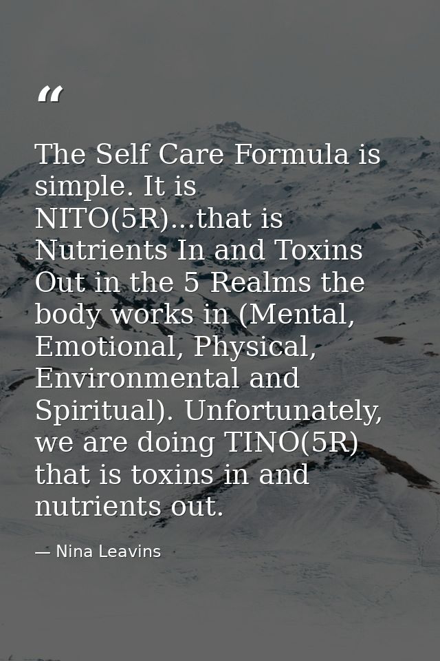The Self Care Formula is simple. It is NITO(5R)...that is Nutrients In and Toxins Out in the 5 Realms the body works in  — Nina Leavins