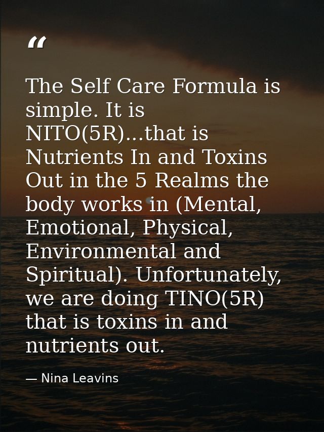 The Self Care Formula is simple. It is NITO(5R)...that is Nutrients In and Toxins Out in the 5 Realms the body works in  — Nina Leavins