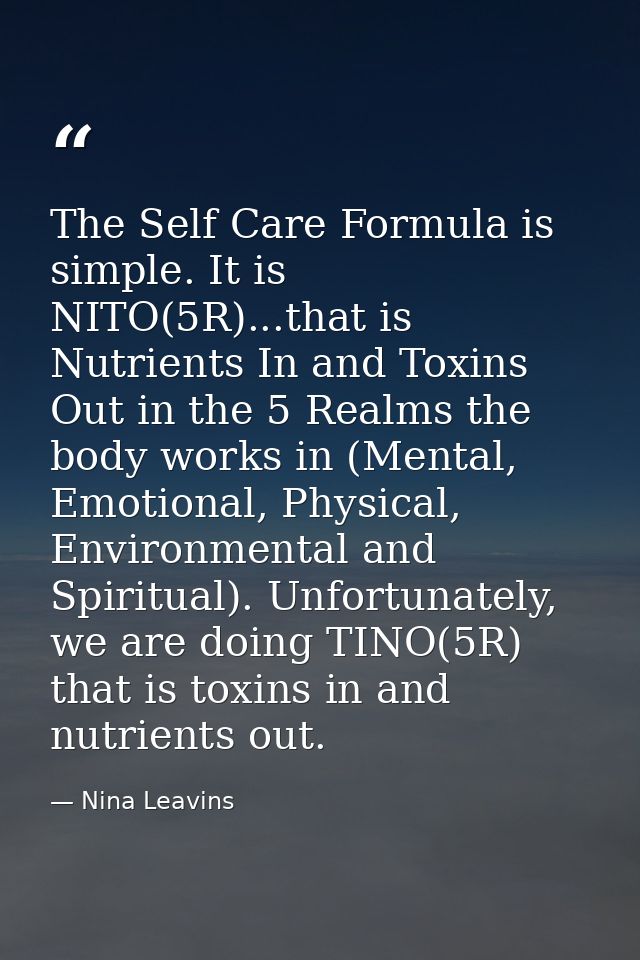 The Self Care Formula is simple. It is NITO(5R)...that is Nutrients In and Toxins Out in the 5 Realms the body works in  — Nina Leavins