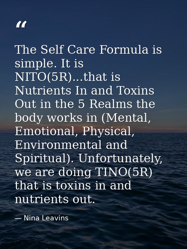 The Self Care Formula is simple. It is NITO(5R)...that is Nutrients In and Toxins Out in the 5 Realms the body works in  — Nina Leavins