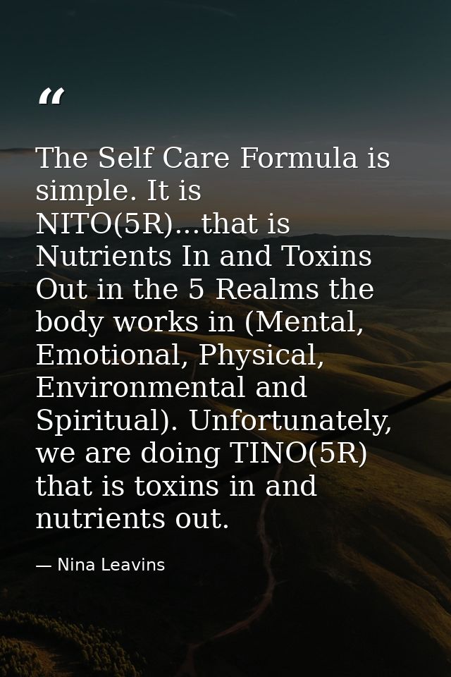 The Self Care Formula is simple. It is NITO(5R)...that is Nutrients In and Toxins Out in the 5 Realms the body works in  — Nina Leavins