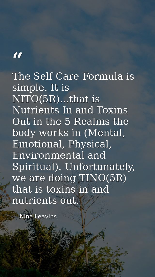 The Self Care Formula is simple. It is NITO(5R)...that is Nutrients In and Toxins Out in the 5 Realms the body works in  — Nina Leavins