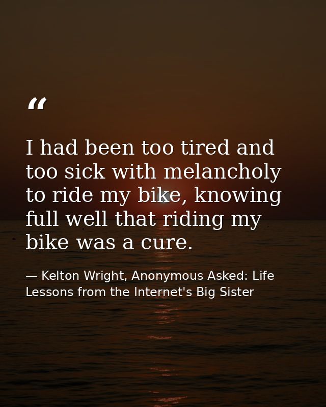 I had been too tired and too sick with melancholy to ride my bike, knowing full well that riding my bike was a cure. — Kelton Wright, Anonymous Asked: Life Lessons from the Internet's Big Sister