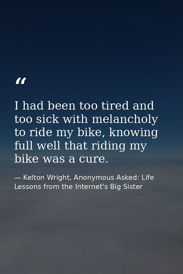 I had been too tired and too sick with melancholy to ride my bike, knowing full well that riding my bike was a cure. — Kelton Wright, Anonymous Asked: Life Lessons from the Internet's Big Sister