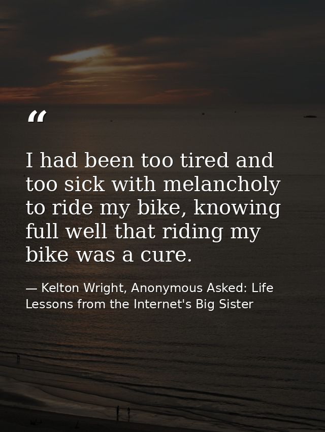 I had been too tired and too sick with melancholy to ride my bike, knowing full well that riding my bike was a cure. — Kelton Wright, Anonymous Asked: Life Lessons from the Internet's Big Sister
