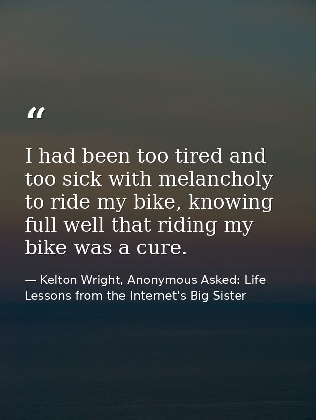 I had been too tired and too sick with melancholy to ride my bike, knowing full well that riding my bike was a cure. — Kelton Wright, Anonymous Asked: Life Lessons from the Internet's Big Sister
