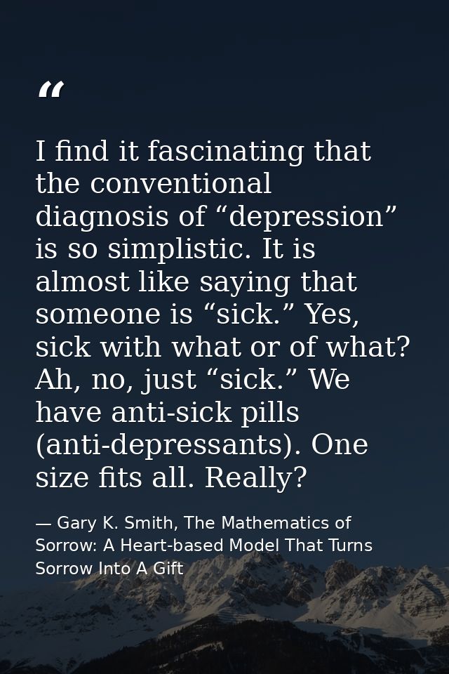 I find it fascinating that the conventional diagnosis of “depression” is so simplistic. It is almost like saying that so — Gary K. Smith, The Mathematics of Sorrow: A Heart-based Model That Turns Sorrow Into A Gift
