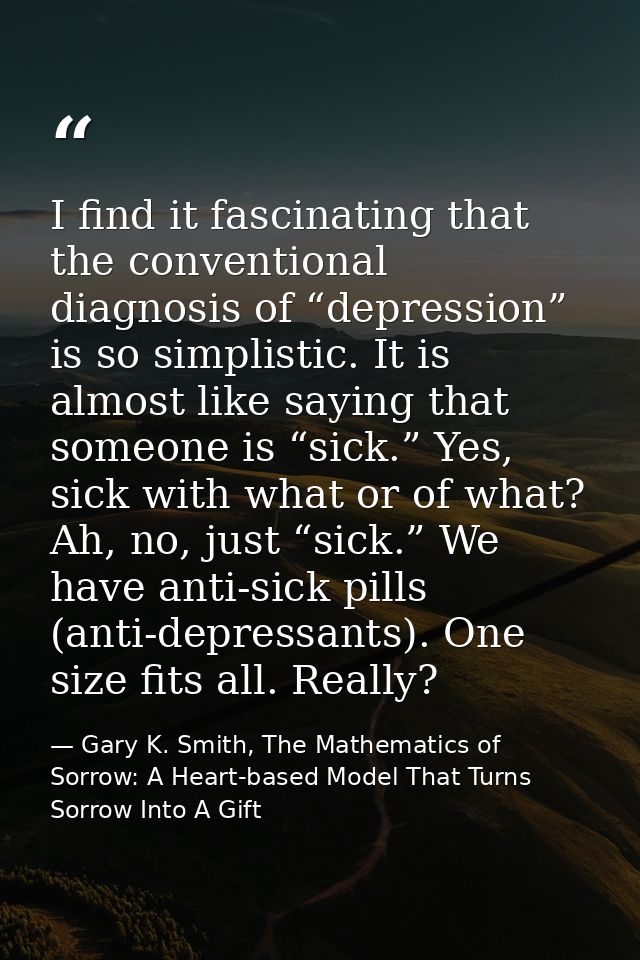 I find it fascinating that the conventional diagnosis of “depression” is so simplistic. It is almost like saying that so — Gary K. Smith, The Mathematics of Sorrow: A Heart-based Model That Turns Sorrow Into A Gift
