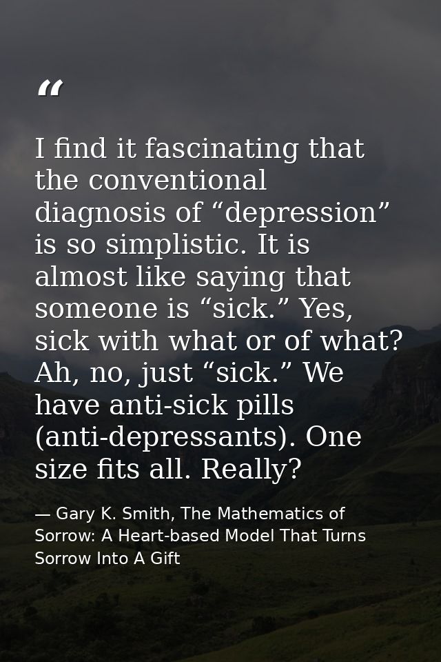 I find it fascinating that the conventional diagnosis of “depression” is so simplistic. It is almost like saying that so — Gary K. Smith, The Mathematics of Sorrow: A Heart-based Model That Turns Sorrow Into A Gift