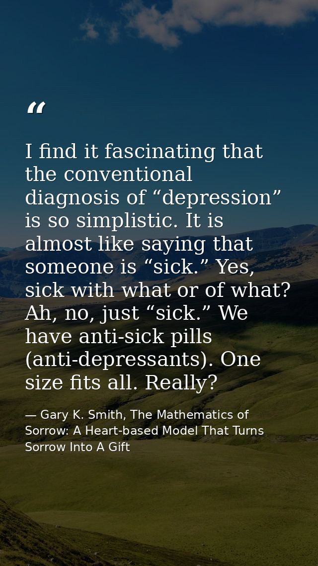 I find it fascinating that the conventional diagnosis of “depression” is so simplistic. It is almost like saying that so — Gary K. Smith, The Mathematics of Sorrow: A Heart-based Model That Turns Sorrow Into A Gift
