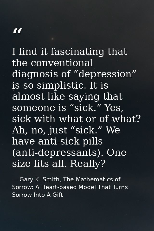 I find it fascinating that the conventional diagnosis of “depression” is so simplistic. It is almost like saying that so — Gary K. Smith, The Mathematics of Sorrow: A Heart-based Model That Turns Sorrow Into A Gift