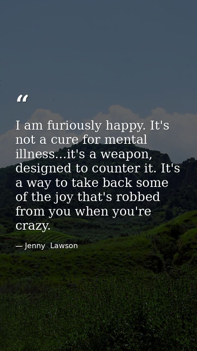 I am furiously happy. It's not a cure for mental illness...it's a weapon, designed to counter it. It's a way to take bac — Jenny  Lawson