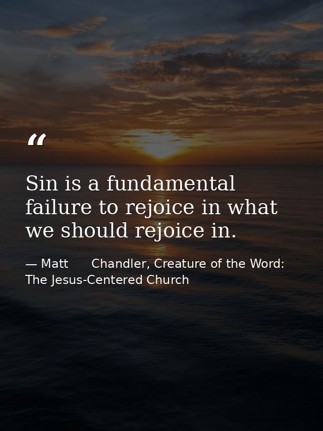 Sin is a fundamental failure to rejoice in what we should rejoice in. — Matt      Chandler, Creature of the Word: The Jesus-Centered Church