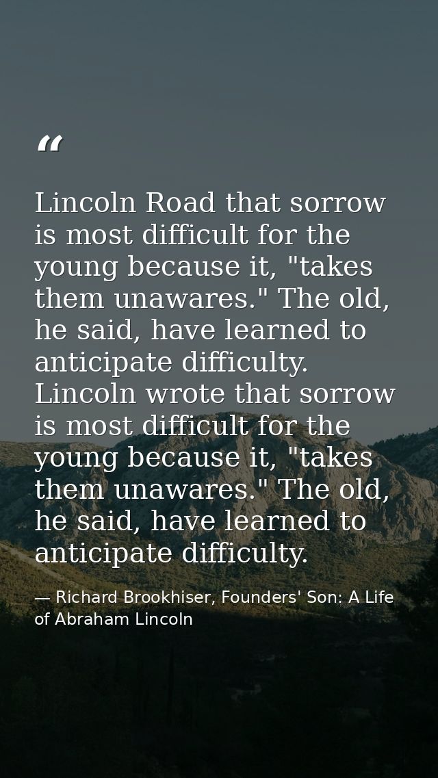 Lincoln Road that sorrow is most difficult for the young because it, "takes them unawares." The old, he said, have learn — Richard Brookhiser, Founders' Son: A Life of Abraham Lincoln
