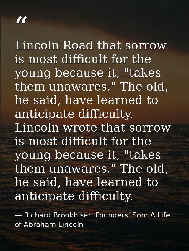 Lincoln Road that sorrow is most difficult for the young because it, "takes them unawares." The old, he said, have learn — Richard Brookhiser, Founders' Son: A Life of Abraham Lincoln